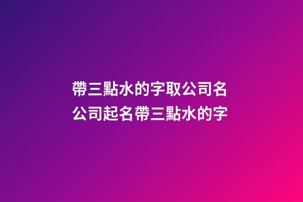 帶三點水的字取公司名 公司起名帶三點水的字-第1張-公司起名-玄機派